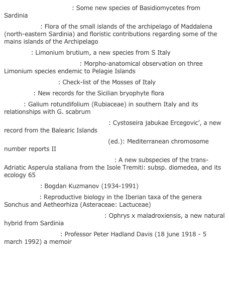 Ballero, M. & Contu, M.: Some new species of Basidiomycetes from Sardinia
Bocchieri, E.: Flora of the small islands of the archipelago of Maddalena (north-eastern Sardinia) and floristic contributions regarding some of the mains islands of the Archipelago
Brullo, S.: Limonium brutium, a new species from S Italy
Colombo, P. & Trapani, S.: Morpho-anatomical observation on three Limonium species endemic to Pelagie Islands
Cortini Pedrotti, C.: Check-list of the Mosses of Italy
Dia, M. G.: New records for the Sicilian bryophyte flora
Fici, S.: Galium rotundifolium (Rubiaceae) in southern Italy and its relationships with G. scabrum
Gòmez Garreta, A. & Ballesteros, E.: Cystoseira jabukae Ercegovic’, a new record from the Balearic Islands
Kamari, G., Felber, F. & Garbari, F. (ed.): Mediterranean chromosome number reports II
Korica, B., Lausi, D. & Ehrendorfer, F.: A new subspecies of the trans-Adriatic Asperula staliana from the Isole Tremiti: subsp. diomedea, and its ecology 65
Markova, M.: Bogdan Kuzmanov (1934-1991)
Mejìas, J. A.: Reproductive biology in the Iberian taxa of the genera Sonchus and Aetheorhiza (Asteraceae: Lactuceae)
Scrugli, A., Todde, S. & Cogoni, A.: Ophrys x maladroxiensis, a new natural hybrid from Sardinia
Tan, K. & Smith, P.: Professor Peter Hadland Davis (18 june 1918 - 5 march 1992) a memoir


