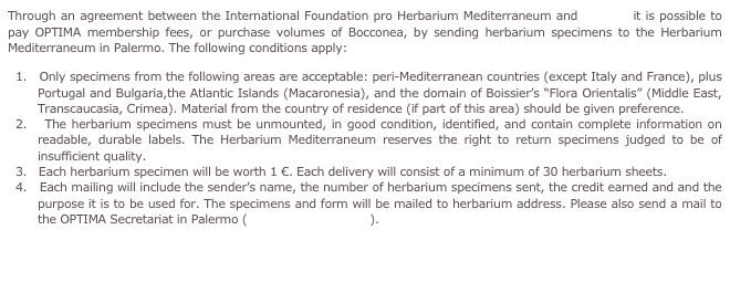 Through an agreement between the International Foundation pro Herbarium Mediterraneum and OPTIMA it is possible to pay OPTIMA membership fees, or purchase volumes of Bocconea, by sending herbarium specimens to the Herbarium Mediterraneum in Palermo. The following conditions apply:
1.   Only specimens from the following areas are acceptable: peri-Mediterranean countries (except Italy and France), plus Portugal and Bulgaria,the Atlantic Islands (Macaronesia), and the domain of Boissier’s “Flora Orientalis” (Middle East, Transcaucasia, Crimea). Material from the country of residence (if part of this area) should be given preference.
2.   The herbarium specimens must be unmounted, in good condition, identified, and contain complete information on readable, durable labels. The Herbarium Mediterraneum reserves the right to return specimens judged to be of insufficient quality.
3.   Each herbarium specimen will be worth 1 €. Each delivery will consist of a minimum of 30 herbarium sheets.
4.   Each mailing will include the sender’s name, the number of herbarium specimens sent, the credit earned and and the purpose it is to be used for. The specimens and form will be mailed to herbarium address. Please also send a mail to the OPTIMA Secretariat in Palermo (secr@optima-bot.org).
